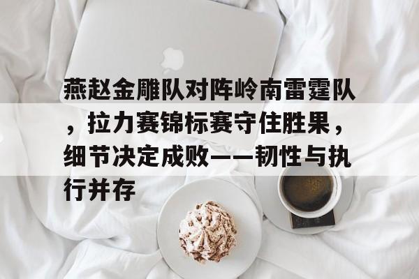 九游网页客户端-燕赵金雕队对阵岭南雷霆队，拉力赛锦标赛守住胜果，细节决定成败——韧性与执行并存的简单介绍