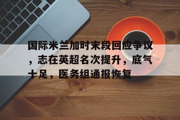 九游网页客户端-包含国际米兰加时末段回应争议，志在英超名次提升，底气十足，医务组通报恢复的词条