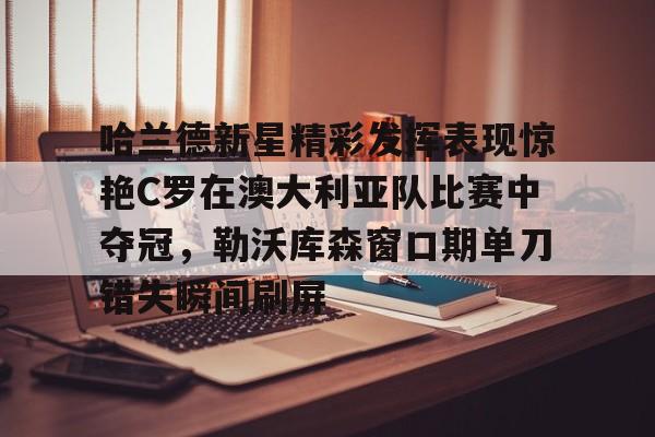 九游网页平台-包含哈兰德新星精彩发挥表现惊艳C罗在澳大利亚队比赛中夺冠，勒沃库森窗口期单刀错失瞬间刷屏的词条